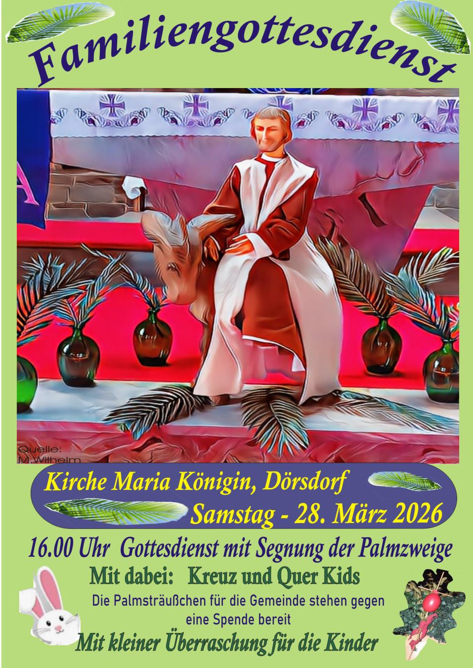 Das Plakat zeigt ein buntes, gemaltes Motiv: Eine Figur in einem langen Gewand sitzt auf einem Esel, umgeben von grünen Palmzweigen und mehreren großen Vasen. Der Hintergrund ist leuchtend rot, rosa und blau. Oben steht groß der Titel „Familiengottesdienst“. Darunter folgen Informationen zum Termin:  Kirche Maria Königin, Dörsdorf Samstag, 28. März 2026 16 Uhr – Gottesdienst mit Segnung der Palmzweige Mitwirkung der „Kreuz und Quer Kids“ Palmsträußchen gibt es gegen Spende Kleine Überraschung für Kinder  Im unteren Bereich sind kleine Illustrationen eines Hasen, einer Blume und eines Palmenblatts zu sehen.